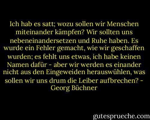 Ich hab es satt; wozu sollen wir Menschen miteinander kämpfen? Wir sollten uns nebeneinandersetzen und Ruhe haben. Es wurde ein Fehler gemacht, wie wir geschaffen wurden; es fehlt uns etwas, ich habe keinen Namen dafür - aber wir werden es einander nicht aus den Eingeweiden herauswühlen, was sollen wir uns drum die Leiber aufbrechen? - Georg Büchner