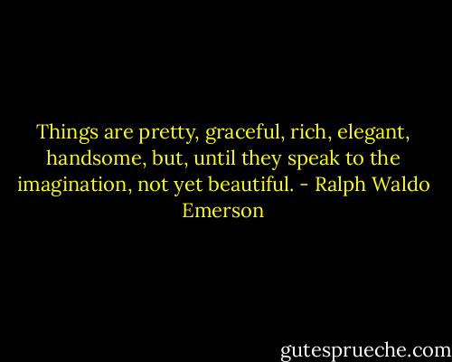 Things are pretty, graceful, rich, elegant, handsome, but, until they speak to the imagination, not yet beautiful. - Ralph Waldo Emerson