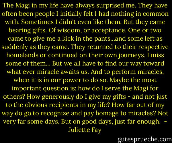 The Magi in my life have always surprised me. They have often been people I initially felt I had nothing in common with. Sometimes I didn't even like them. But they came bearing gifts. Of wisdom, or acceptance. One or two came to give me a kick in the pants...and some left as suddenly as they came. They returned to their respective homelands or continued on their own journeys. I miss some of them... But we all have to find our way toward what ever miracle awaits us. And to perform miracles, when it is in our power to do so. Maybe the most important question is: how do I serve the Magi for others? How generously do I give my gifts - and not just to the obvious recipients in my life? How far out of my way do go to recognize and pay homage to miracles? Not very far some days. But on good days, just far enough.  - Juliette Fay
