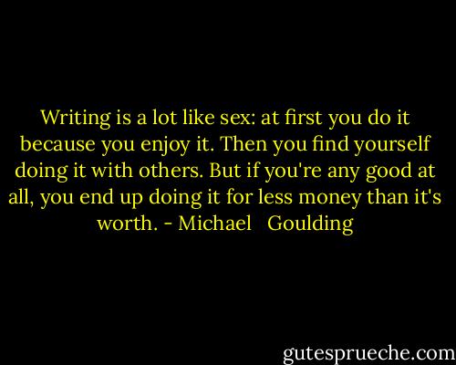 Writing is a lot like sex: at first you do it because you enjoy it. Then you find yourself doing it with others. But if you're any good at all, you end up doing it for less money than it's worth. - Michael   Goulding