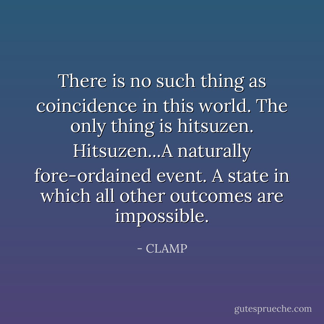 There is no such thing as coincidence in this world. The only thing is hitsuzen.<br />Hitsuzen...A naturally fore-ordained event. A state in which all other outcomes are impossible. - CLAMP