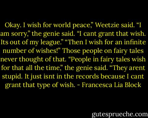 Okay. I wish for world peace,” Weetzie said. “I am sorry,” the genie said. “I cant grant that wish. Its out of my league.” “Then I wish for an infinite number of wishes!” Those people on fairy tales never thought of that. “People in fairy tales wish for that all the time,” the genie said. “They arent stupid. It just isnt in the records because I cant grant that type of wish. - Francesca Lia Block