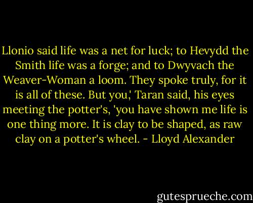 Llonio said life was a net for luck; to Hevydd the Smith life was a forge; and to Dwyvach the Weaver-Woman a loom. They spoke truly, for it is all of these. But you,' Taran said, his eyes meeting the potter's, 'you have shown me life is one thing more. It is clay to be shaped, as raw clay on a potter's wheel. - Lloyd Alexander
