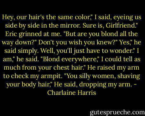 Hey, our hair's the same color," I said, eyeing us side by side in the mirror.<br />Sure is, Girlfriend." Eric grinned at me. "But are you blond all the way down?"<br />Don't you wish you knew?"<br />Yes," he said simply.<br />Well, you'll just have to wonder."<br />I am," he said. "Blond everywhere,"<br />I could tell as much from your chest hair."<br />He raised my arm to check my armpit. "You silly women, shaving your body hair," He said, dropping my arm. - Charlaine Harris
