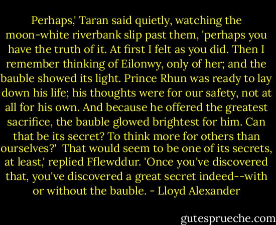 Perhaps,' Taran said quietly, watching the moon-white riverbank slip past them, 'perhaps you have the truth of it. At first I felt as you did. Then I remember thinking of Eilonwy, only of her; and the bauble showed its light. Prince Rhun was ready to lay down his life; his thoughts were for our safety, not at all for his own. And because he offered the greatest sacrifice, the bauble glowed brightest for him. Can that be its secret? To think more for others than ourselves?'<br /><br />That would seem to be one of its secrets, at least,' replied Fflewddur. 'Once you've discovered that, you've discovered a great secret indeed--with or without the bauble. - Lloyd Alexander