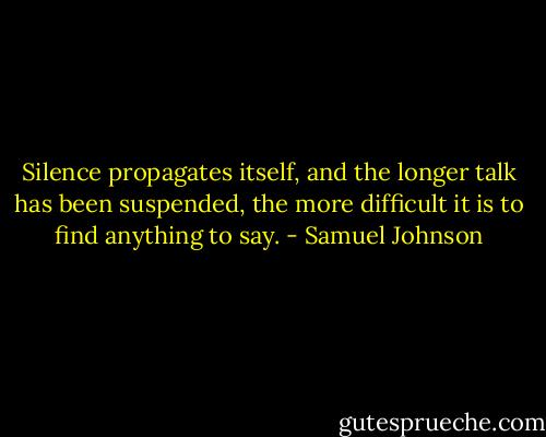 Silence propagates itself, and the longer talk has been suspended, the more difficult it is to find anything to say. - Samuel Johnson