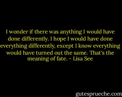 I wonder if there was anything I would have done differently. I hope I would have done everything differently, except I know everything would have turned out the same. That's the meaning of fate. - Lisa See