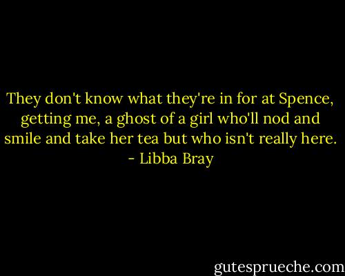 They don't know what they're in for at Spence, getting me, a ghost of a girl who'll nod and smile and take her tea but who isn't really here. - Libba Bray