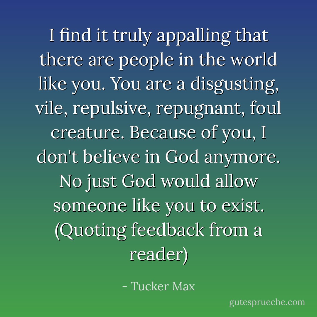 I find it truly appalling that there are people in the world like you. You are a disgusting, vile, repulsive, repugnant, foul creature. Because of you, I don't believe in God anymore. No just God would allow someone like you to exist. (Quoting feedback from a reader) - Tucker Max