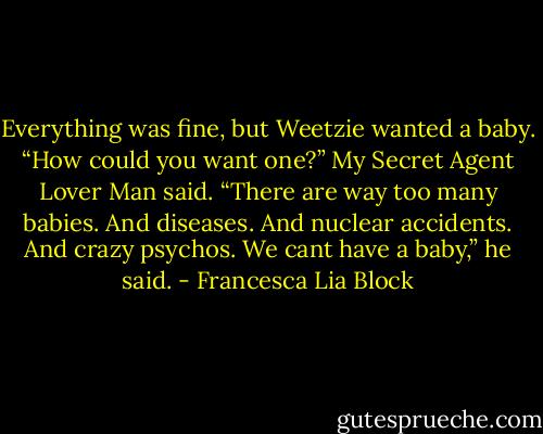 Everything was fine, but Weetzie wanted a baby. “How could you want one?” My Secret Agent Lover Man said. “There are way too many babies. And diseases. And nuclear accidents. And crazy psychos. We cant have a baby,” he said. - Francesca Lia Block