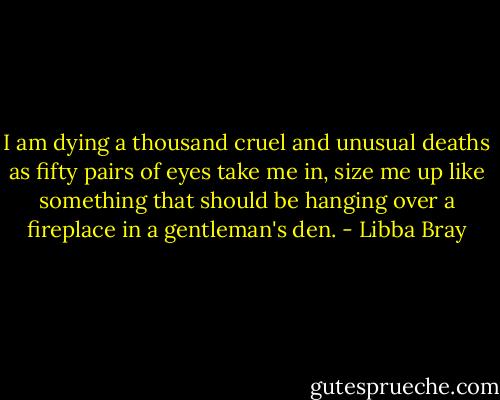 I am dying a thousand cruel and unusual deaths as fifty pairs of eyes take me in, size me up like something that should be hanging over a fireplace in a gentleman's den. - Libba Bray