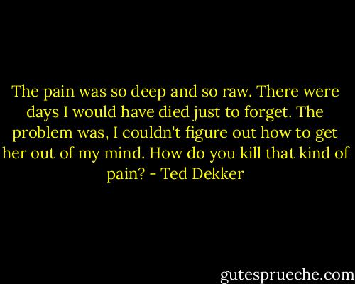 The pain was so deep and so raw. There were days I would have died just to forget. The problem was, I couldn't figure out how to get her out of my mind. How do you kill that kind of pain? - Ted Dekker