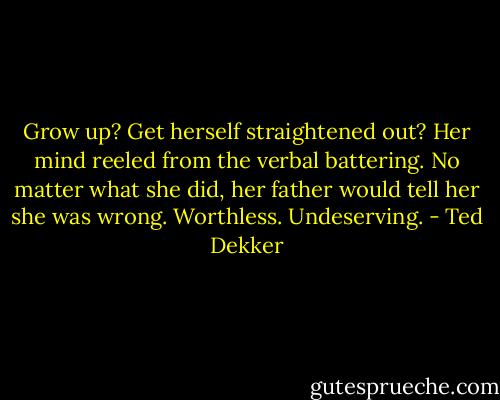 Grow up? Get herself straightened out? Her mind reeled from the verbal battering. No matter what she did, her father would tell her she was wrong. Worthless. Undeserving. - Ted Dekker
