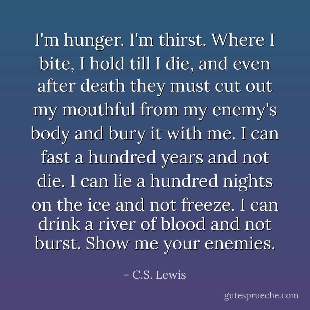 I'm hunger. I'm thirst. Where I bite, I hold till I die, and even after death they must cut out my mouthful from my enemy's body and bury it with me. I can fast a hundred years and not die. I can lie a hundred nights on the ice and not freeze. I can drink a river of blood and not burst. Show me your enemies. - C.S. Lewis