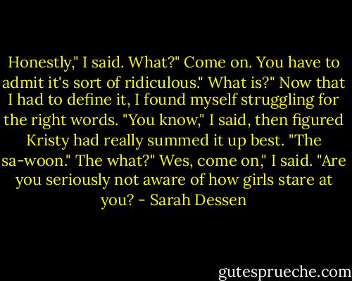 Honestly," I said.<br />What?"<br />Come on. You have to admit it's sort of ridiculous."<br />What is?"<br />Now that I had to define it, I found myself struggling for the right words. "You know," I said, then figured Kristy had really summed it up best. "The sa-woon."<br />The what?"<br />Wes, come on," I said. "Are you seriously not aware of how girls stare at you? - Sarah Dessen