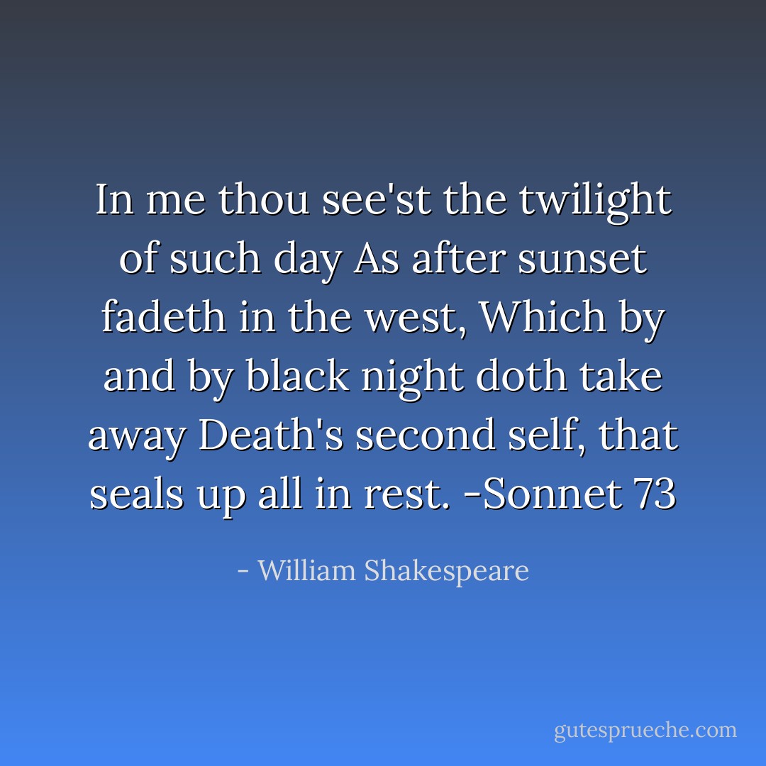 In me thou see'st the twilight of such day<br />As after sunset fadeth in the west,<br />Which by and by black night doth take away<br />Death's second self, that seals up all in rest.<br />-Sonnet 73 - William Shakespeare