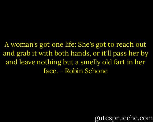 A woman's got one life: She's got to reach out and grab it with both hands, or it'll pass her by and leave nothing but a smelly old fart in her face. - Robin Schone