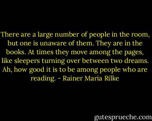 There are a large number of people in the room, but one is unaware of them. They are in the books. At times they move among the pages, like sleepers turning over between two dreams. Ah, how good it is to be among people who are reading. - Rainer Maria Rilke
