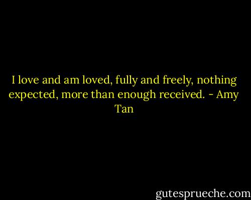 I love and am loved, fully and freely, nothing expected, more than enough received. - Amy Tan