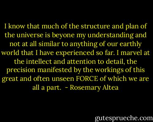 I know that much of the structure and plan of the universe is beyone my understanding and not at all similar to anything of our earthly world that I have experienced so far. I marvel at the intellect and attention to detail, the precision manifested by the workings of this great and often unseen FORCE of which we are all a part.  - Rosemary Altea