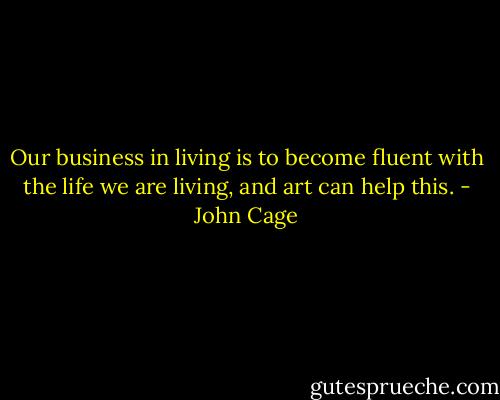 Our business in living is to become fluent with the life we are living, and art can help this. - John Cage