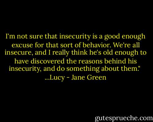 I'm not sure that insecurity is a good enough excuse for that sort of behavior. We're all insecure, and I really think he's old enough to have discovered the reasons behind his insecurity, and do something about them."<br /><br />...Lucy - Jane Green