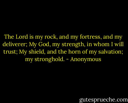 The Lord is my rock, and my fortress, and my deliverer; My God, my strength, in whom I will trust; My shield, and the horn of my salvation; my stronghold. - Anonymous