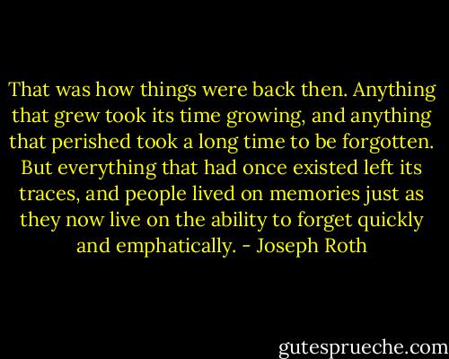 That was how things were back then. Anything that grew took its time growing, and anything that perished took a long time to be forgotten. But everything that had once existed left its traces, and people lived on memories just as they now live on the ability to forget quickly and emphatically. - Joseph Roth