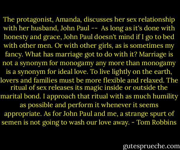 The protagonist, Amanda, discusses her sex relationship with her husband, John Paul --<br /><br />As long as it's done with honesty and grace, John Paul doesn't mind if I go to bed with other men. Or with other girls, as is sometimes my fancy. What has marriage got to do with it? Marriage is not a synonym for monogamy any more than monogamy is a synonym for ideal love. To live lightly on the earth, lovers and families must be more flexible and relaxed. The ritual of sex releases its magic inside or outside the marital bond. I approach that ritual with as much humility as possible and perform it whenever it seems appropriate. As for John Paul and me, a strange spurt of semen is not going to wash our love away. - Tom Robbins