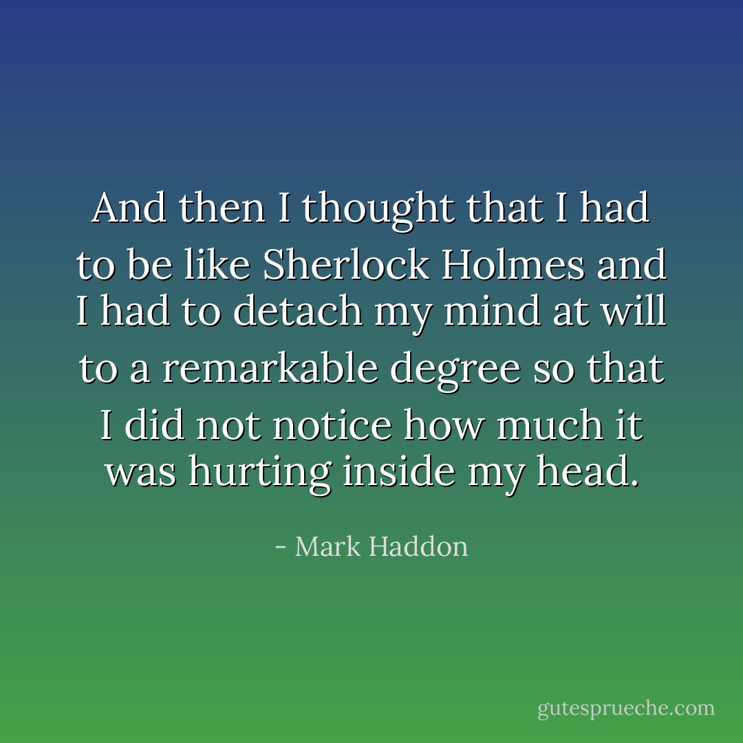 And then I thought that I had to be like Sherlock Holmes and I had to detach my mind at will to a remarkable degree so that I did not notice how much it was hurting inside my head. - Mark Haddon