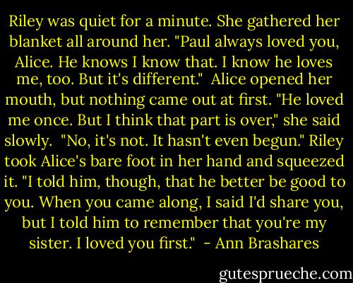 Riley was quiet for a minute. She gathered her blanket all around her. "Paul always loved you, Alice. He knows I know that. I know he loves me, too. But it's different."<br /><br />Alice opened her mouth, but nothing came out at first. "He loved me once. But I think that part is over," she said slowly.<br /><br />"No, it's not. It hasn't even begun." Riley took Alice's bare foot in her hand and squeezed it. "I told him, though, that he better be good to you. When you came along, I said I'd share you, but I told him to remember that you're my sister. I loved you first."<br /> - Ann Brashares