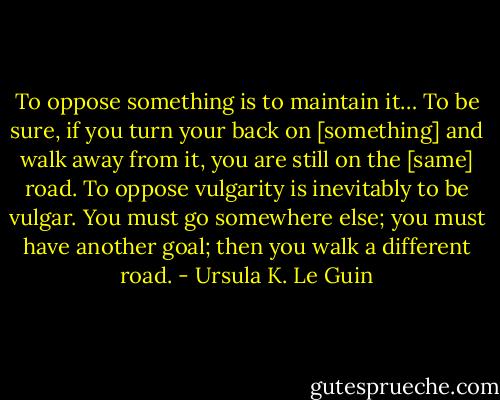 To oppose something is to maintain it… To be sure, if you turn your back on [something] and walk away from it, you are still on the [same] road. To oppose vulgarity is inevitably to be vulgar. You must go somewhere else; you must have another goal; then you walk a different road. - Ursula K. Le Guin