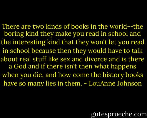 There are two kinds of books in the world--the boring kind they make you read in school and the interesting kind that they won't let you read in school because then they would have to talk about real stuff like sex and divorce and is there a God and if there isn't then what happens when you die, and how come the history books have so many lies in them. - LouAnne Johnson