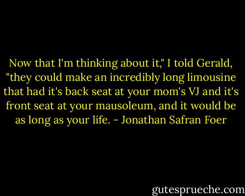 Now that I'm thinking about it," I told Gerald, "they could make an incredibly long limousine that had it's back seat at your mom's VJ and it's front seat at your mausoleum, and it would be as long as your life. - Jonathan Safran Foer