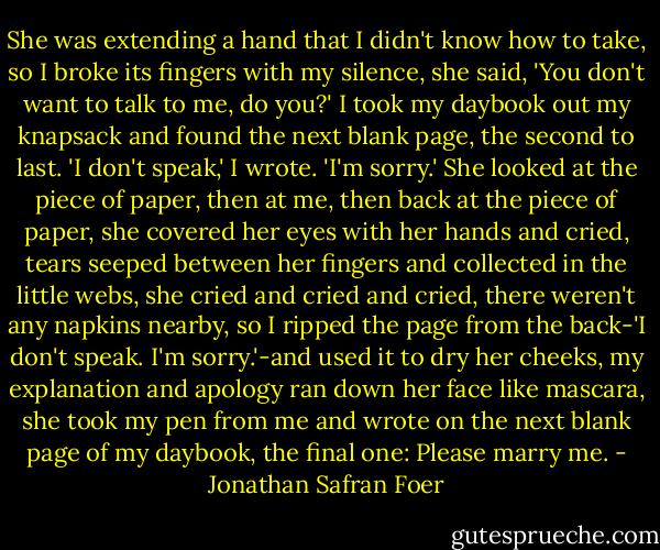 She was extending a hand that I didn't know how to take, so I broke its fingers with my silence, she said, 'You don't want to talk to me, do you?' I took my daybook out my knapsack and found the next blank page, the second to last. 'I don't speak,' I wrote. 'I'm sorry.' She looked at the piece of paper, then at me, then back at the piece of paper, she covered her eyes with her hands and cried, tears seeped between her fingers and collected in the little webs, she cried and cried and cried, there weren't any napkins nearby, so I ripped the page from the back-'I don't speak. I'm sorry.'-and used it to dry her cheeks, my explanation and apology ran down her face like mascara, she took my pen from me and wrote on the next blank page of my daybook, the final one: Please marry me. - Jonathan Safran Foer