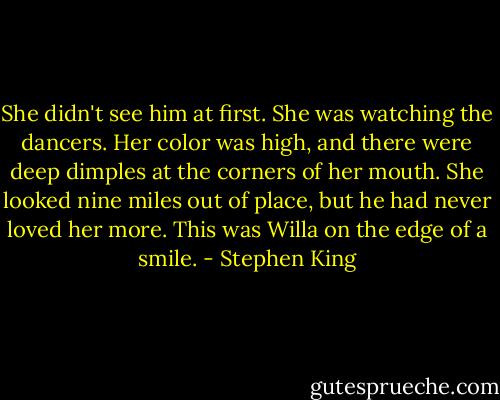 She didn't see him at first. She was watching the dancers. Her color was high, and there were deep dimples at the corners of her mouth. She looked nine miles out of place, but he had never loved her more. This was Willa on the edge of a smile. - Stephen King