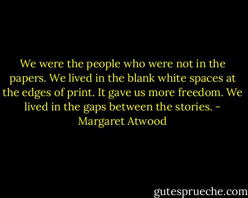 We were the people who were not in the papers. We lived in the blank white spaces at the edges of print. It gave us more freedom.<br />We lived in the gaps between the stories. - Margaret Atwood