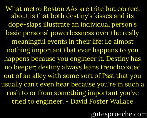 What metro Boston AAs are trite but correct about is that both destiny's kisses and its dope-slaps illustrate an individual person's basic personal powerlessness over the really meaningful events in their life: i.e almost nothing important that ever happens to you happens because you engineer it. Destiny has no beeper; destiny always leans trenchcoated out of an alley with some sort of Psst that you usually can't even hear because you're in such a rush to or from something important you've tried to engineer. - David Foster Wallace