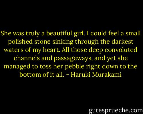 She was truly a beautiful girl. I could feel a small polished stone sinking through the darkest waters of my heart. All those deep convoluted channels and passageways, and yet she managed to toss her pebble right down to the bottom of it all. - Haruki Murakami
