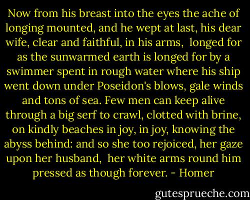 Now from his breast into the eyes the ache<br />of longing mounted, and he wept at last,<br />his dear wife, clear and faithful, in his arms, <br />longed for as the sunwarmed earth is longed for by a swimmer<br />spent in rough water where his ship went down<br />under Poseidon's blows, gale winds and tons of sea.<br />Few men can keep alive through a big serf<br />to crawl, clotted with brine, on kindly beaches<br />in joy, in joy, knowing the abyss behind:<br />and so she too rejoiced, her gaze upon her husband, <br />her white arms round him pressed as though forever. - Homer