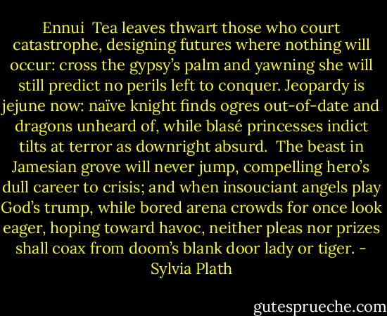 Ennui<br /><br />Tea leaves thwart those who court catastrophe,<br />designing futures where nothing will occur:<br />cross the gypsy’s palm and yawning she<br />will still predict no perils left to conquer.<br />Jeopardy is jejune now: naïve knight<br />finds ogres out-of-date and dragons unheard<br />of, while blasé princesses indict<br />tilts at terror as downright absurd.<br /><br />The beast in Jamesian grove will never jump,<br />compelling hero’s dull career to crisis;<br />and when insouciant angels play God’s trump,<br />while bored arena crowds for once look eager,<br />hoping toward havoc, neither pleas nor prizes<br />shall coax from doom’s blank door lady or tiger. - Sylvia Plath