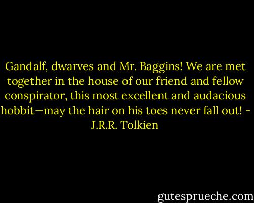 Gandalf, dwarves and Mr. Baggins! We are met together in the house of our friend and fellow conspirator, this most excellent and audacious hobbit—may the hair on his toes never fall out! - J.R.R. Tolkien
