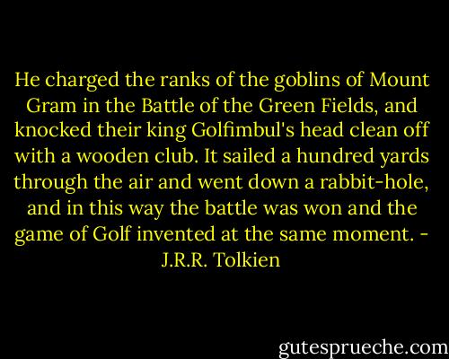 He charged the ranks of the goblins of Mount Gram in the Battle of the Green Fields, and knocked their king Golfimbul's head clean off with a wooden club. It sailed a hundred yards through the air and went down a rabbit-hole, and in this way the battle was won and the game of Golf invented at the same moment. - J.R.R. Tolkien