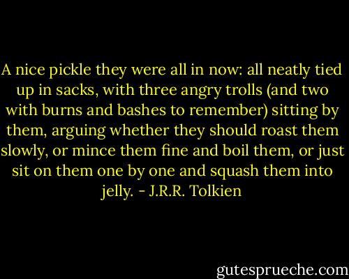 A nice pickle they were all in now: all neatly tied up in sacks, with three angry trolls (and two with burns and bashes to remember) sitting by them, arguing whether they should roast them slowly, or mince them fine and boil them, or just sit on them one by one and squash them into jelly. - J.R.R. Tolkien