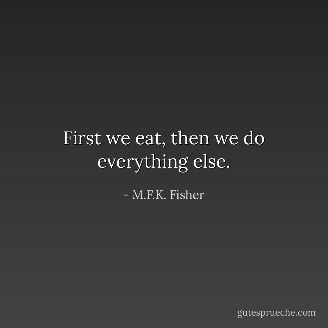 First we eat, then we do everything else. - M.F.K. Fisher