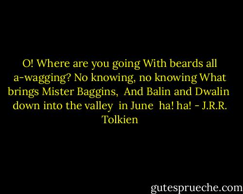 O! Where are you going<br />With beards all a-wagging?<br />No knowing, no knowing<br />What brings Mister Baggins,<br /> And Balin and Dwalin<br /> down into the valley<br /> in June<br /> ha! ha! - J.R.R. Tolkien