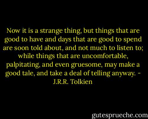 Now it is a strange thing, but things that are good to have and days that are good to spend are soon told about, and not much to listen to; while things that are uncomfortable, palpitating, and even gruesome, may make a good tale, and take a deal of telling anyway. - J.R.R. Tolkien