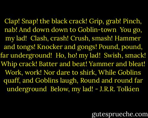 Clap! Snap! the black crack!<br />Grip, grab! Pinch, nab!<br />And down down to Goblin-town<br /> You go, my lad!<br /><br />Clash, crash! Crush, smash!<br />Hammer and tongs! Knocker and gongs!<br />Pound, pound, far underground!<br /> Ho, ho! my lad!<br /><br />Swish, smack! Whip crack!<br />Batter and beat! Yammer and bleat!<br />Work, work! Nor dare to shirk,<br />While Goblins quaff, and Goblins laugh,<br />Round and round far underground<br /> Below, my lad! - J.R.R. Tolkien