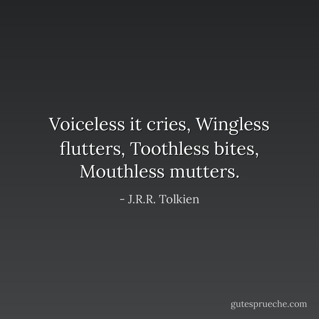 Voiceless it cries,<br />Wingless flutters,<br />Toothless bites,<br />Mouthless mutters. - J.R.R. Tolkien