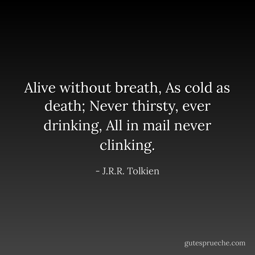 Alive without breath,<br />As cold as death;<br />Never thirsty, ever drinking,<br />All in mail never clinking. - J.R.R. Tolkien